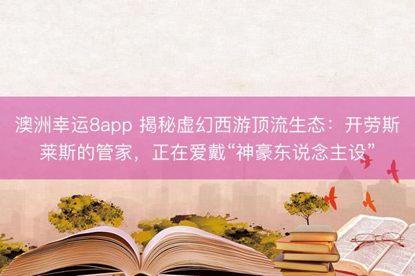 澳洲幸运8app 揭秘虚幻西游顶流生态：开劳斯莱斯的管家，正在爱戴“神豪东说念主设”