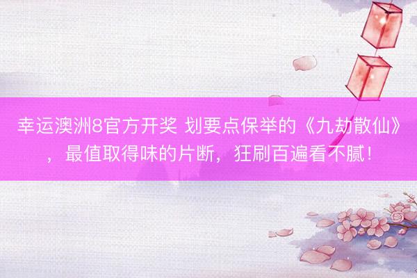 幸运澳洲8官方开奖 划要点保举的《九劫散仙》，最值取得味的片断，狂刷百遍看不腻！