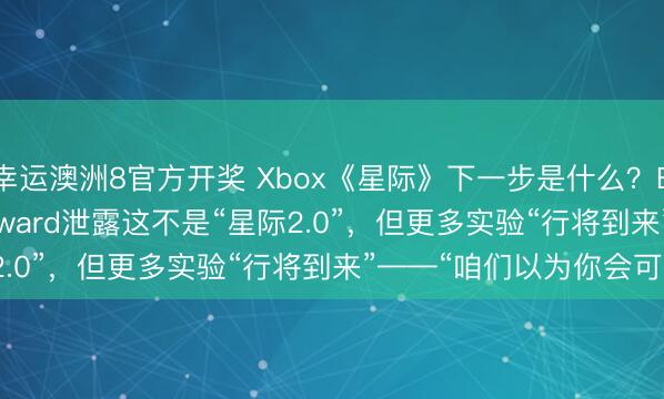 幸运澳洲8官方开奖 Xbox《星际》下一步是什么?Bethesda的Todd Howard泄露这不是“星际2.0”,但更多实验“行将到来”——“咱们以为你会可爱”