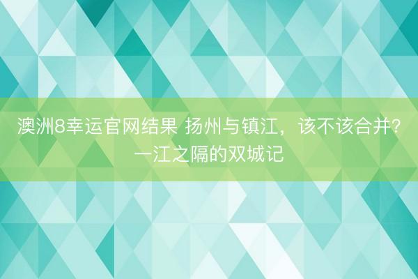澳洲8幸运官网结果 扬州与镇江，该不该合并？一江之隔的双城记