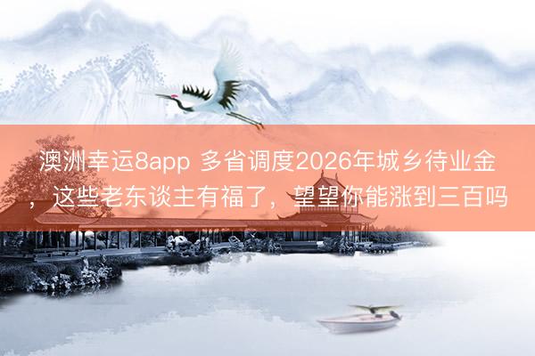 澳洲幸运8app 多省调度2026年城乡待业金，这些老东谈主有福了，望望你能涨到三百吗