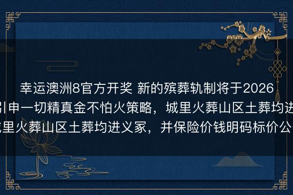幸运澳洲8官方开奖 新的殡葬轨制将于2026年3月30号膨胀，全面引申一切精真金不怕火策略，<a href=