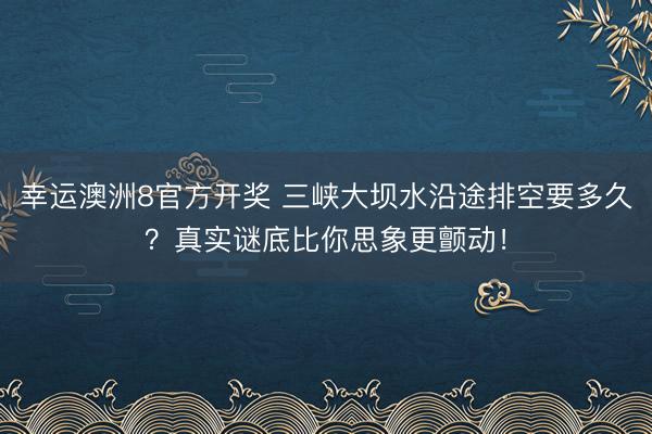 幸运澳洲8官方开奖 三峡大坝水沿途排空要多久？真实谜底比你思象更颤动！