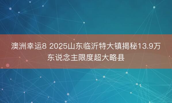 澳洲幸运8 2025山东临沂特大镇揭秘13.9万东说念主限度超大略县