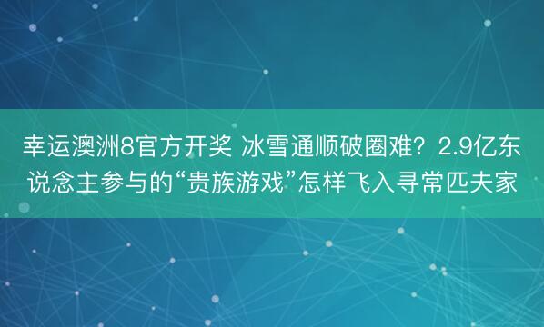 幸运澳洲8官方开奖 冰雪通顺破圈难?2.9亿东说念主参与的“贵族游戏”怎样飞入寻常匹夫家