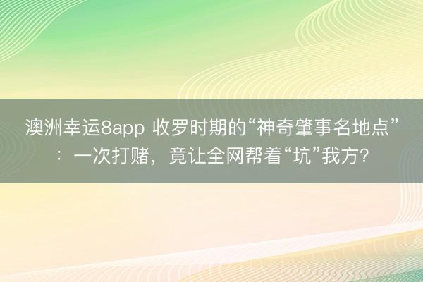 澳洲幸运8app 收罗时期的“神奇肇事名地点”：一次打赌，竟让全网帮着“坑”我方？