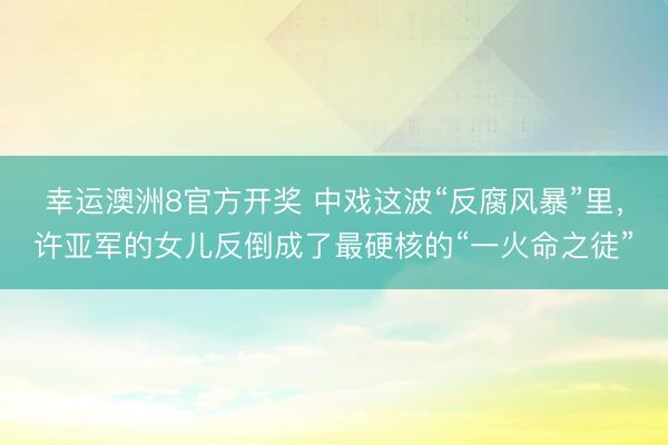 幸运澳洲8官方开奖 中戏这波“反腐风暴”里,许亚军的女儿反倒成了最硬核的“一火命之徒”