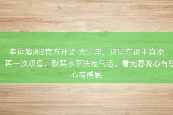 幸运澳洲8官方开奖 大过年,这些东谈主真添堵。再一次叹息,默契水平决定气运。看完春晚心有感触