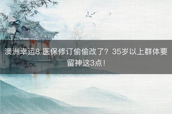 澳洲幸运8 医保修订偷偷改了？35岁以上群体要留神这3点！