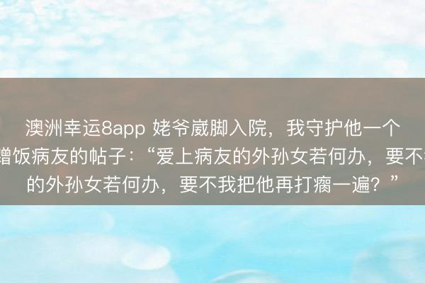 澳洲幸运8app 姥爷崴脚入院,我守护他一个月,快出院时却搜到蹭饭病友的帖子:“爱上病友的外孙女若何办,要不我把他再打瘸一遍?”