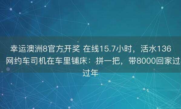 幸运澳洲8官方开奖 在线15.7小时，活水1360！网约车司机在车里铺床：拼一把，带8000回家过年