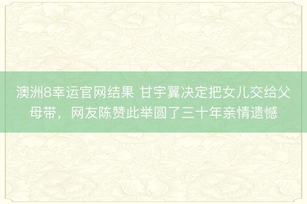 澳洲8幸运官网结果 甘宇翼决定把女儿交给父母带，网友陈赞此举圆了三十年亲情遗憾