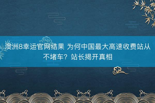 澳洲8幸运官网结果 为何中国最大高速收费站从不堵车?站长揭开真相
