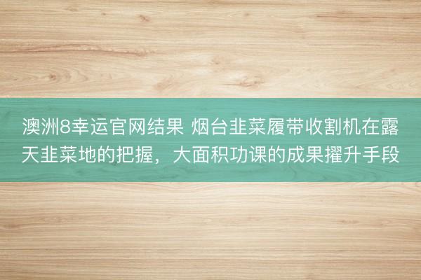 澳洲8幸运官网结果 烟台韭菜履带收割机在露天韭菜地的把握，大面积功课的成果擢升手段