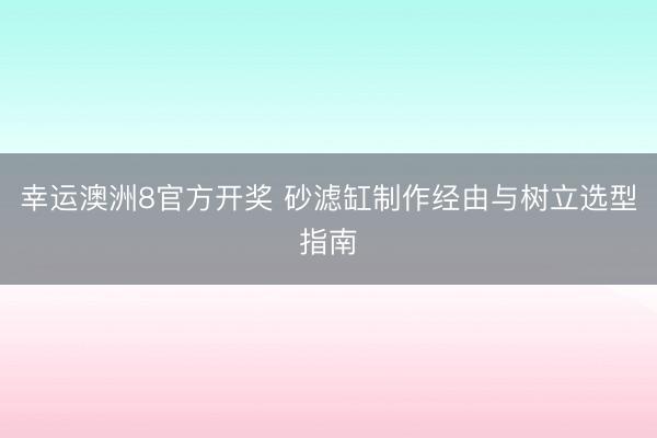 幸运澳洲8官方开奖 砂滤缸制作经由与树立选型指南