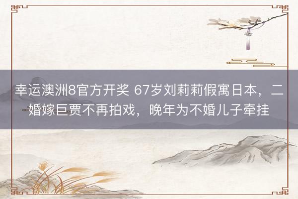 幸运澳洲8官方开奖 67岁刘莉莉假寓日本,二婚嫁巨贾不再拍戏,晚年为不婚儿子牵挂