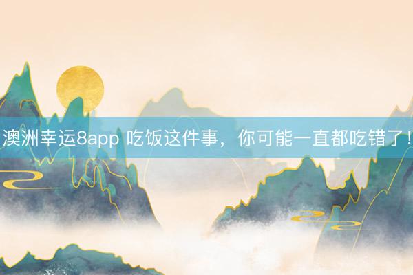 澳洲幸运8app 吃饭这件事,你可能一直都吃错了!