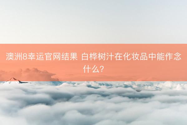 澳洲8幸运官网结果 白桦树汁在化妆品中能作念什么？