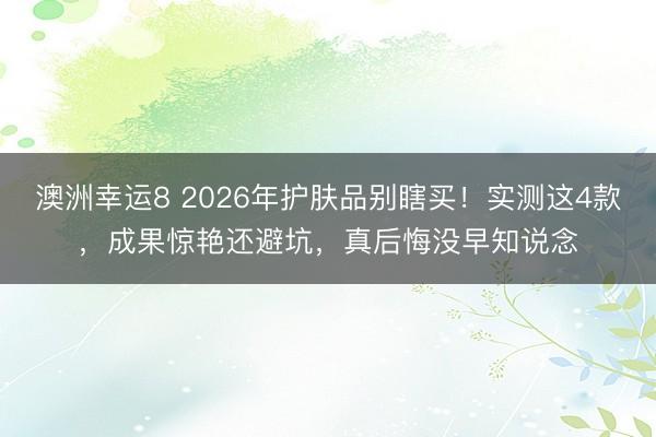 澳洲幸运8 2026年护肤品别瞎买！实测这4款，成果惊艳还避坑，真后悔没早知说念