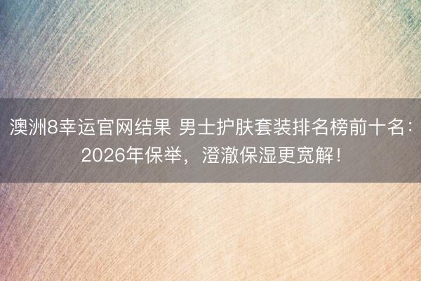 澳洲8幸运官网结果 男士护肤套装排名榜前十名：2026年保举，澄澈保湿更宽解！
