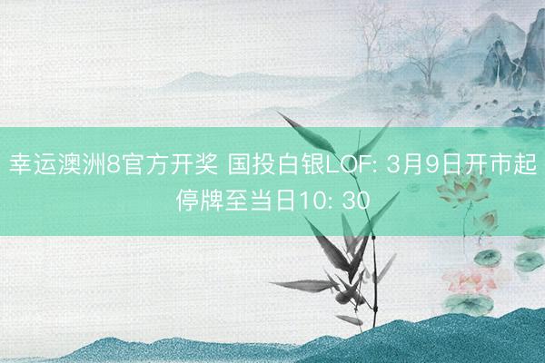 幸运澳洲8官方开奖 国投白银LOF: 3月9日开市起停牌至当日10: 30